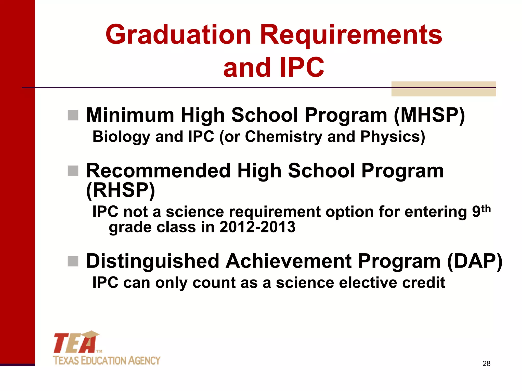 Graduation Requirements
           and IPC
 Minimum High School Program (MHSP)
  Biology and IPC (or Chemistry and Physics)

 Recommended High School Program
 (RHSP)
  IPC not a science requirement option for entering 9th
    grade class in 2012-2013

 Distinguished Achievement Program (DAP)
  IPC can only count as a science elective credit



                                                     28
 