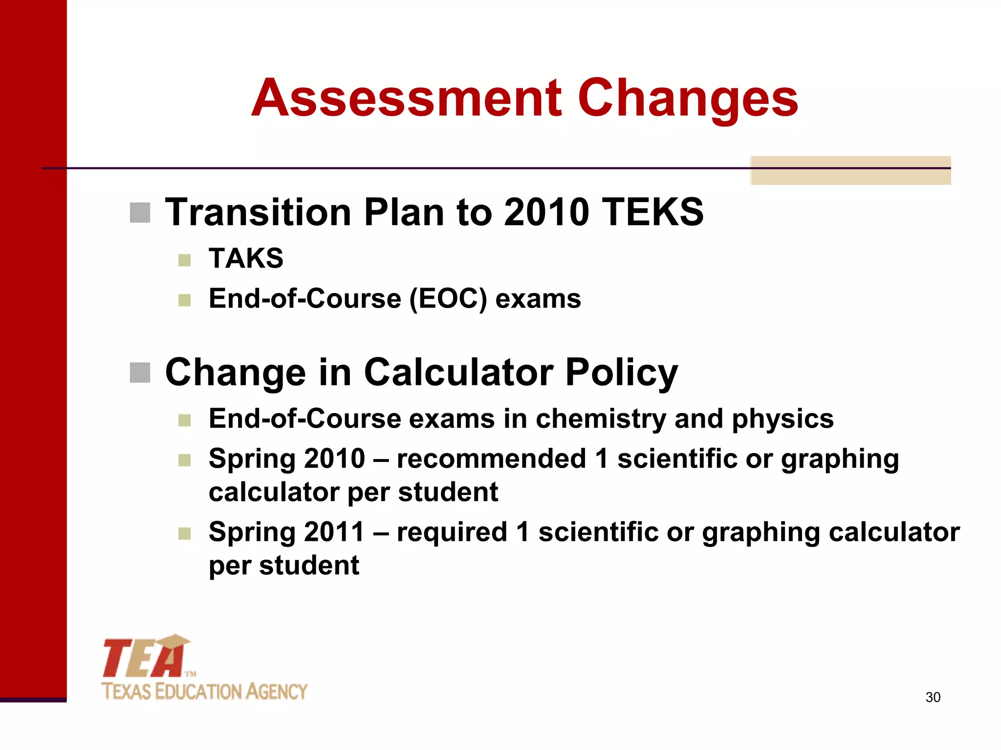 Assessment Changes

 Transition Plan to 2010 TEKS
     TAKS
     End-of-Course (EOC) exams

 Change in Calculator Policy
     End-of-Course exams in chemistry and physics
     Spring 2010 – recommended 1 scientific or graphing
      calculator per student
     Spring 2011 – required 1 scientific or graphing calculator
      per student



                                                             30
 