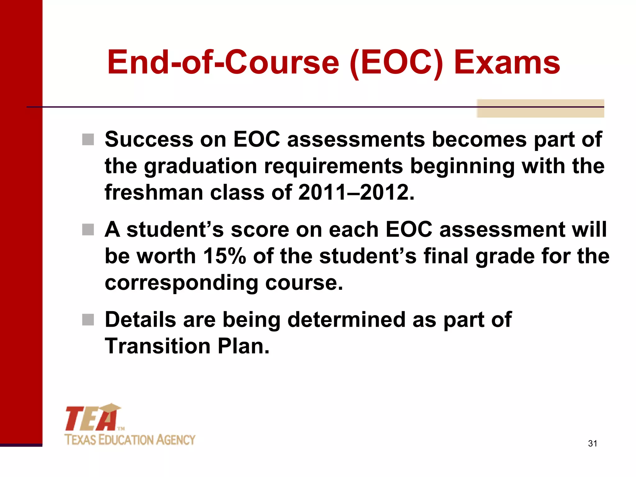 End-of-Course (EOC) Exams

 Success on EOC assessments becomes part of
  the graduation requirements beginning with the
  freshman class of 2011–2012.
 A student’s score on each EOC assessment will
  be worth 15% of the student’s final grade for the
  corresponding course.
 Details are being determined as part of
  Transition Plan.



                                                31
 