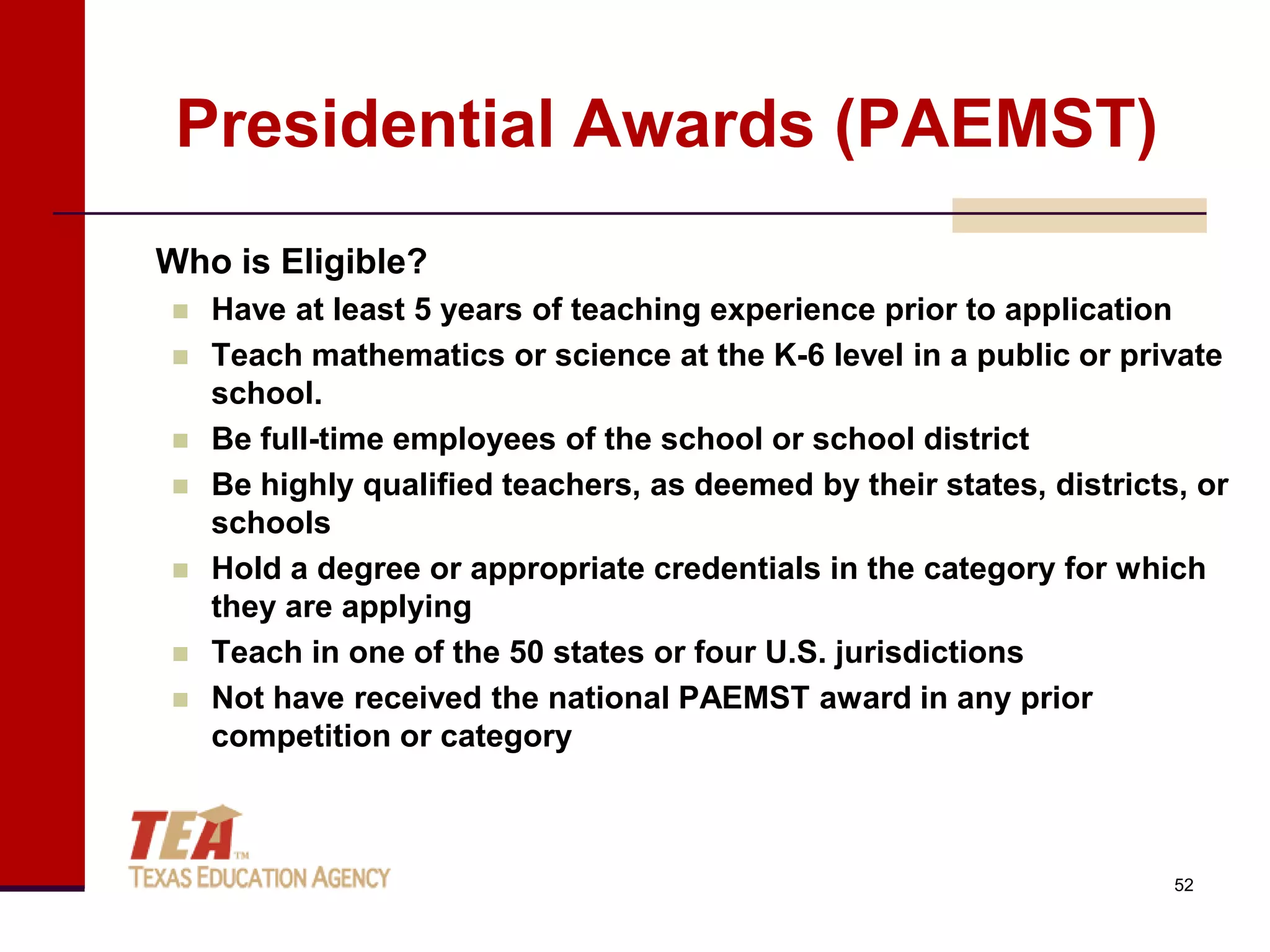 Presidential Awards (PAEMST)
Who is Eligible?
   Have at least 5 years of teaching experience prior to application
   Teach mathematics or science at the K-6 level in a public or private
    school.
   Be full-time employees of the school or school district
   Be highly qualified teachers, as deemed by their states, districts, or
    schools
   Hold a degree or appropriate credentials in the category for which
    they are applying
   Teach in one of the 50 states or four U.S. jurisdictions
   Not have received the national PAEMST award in any prior
    competition or category



                                                                      52
 