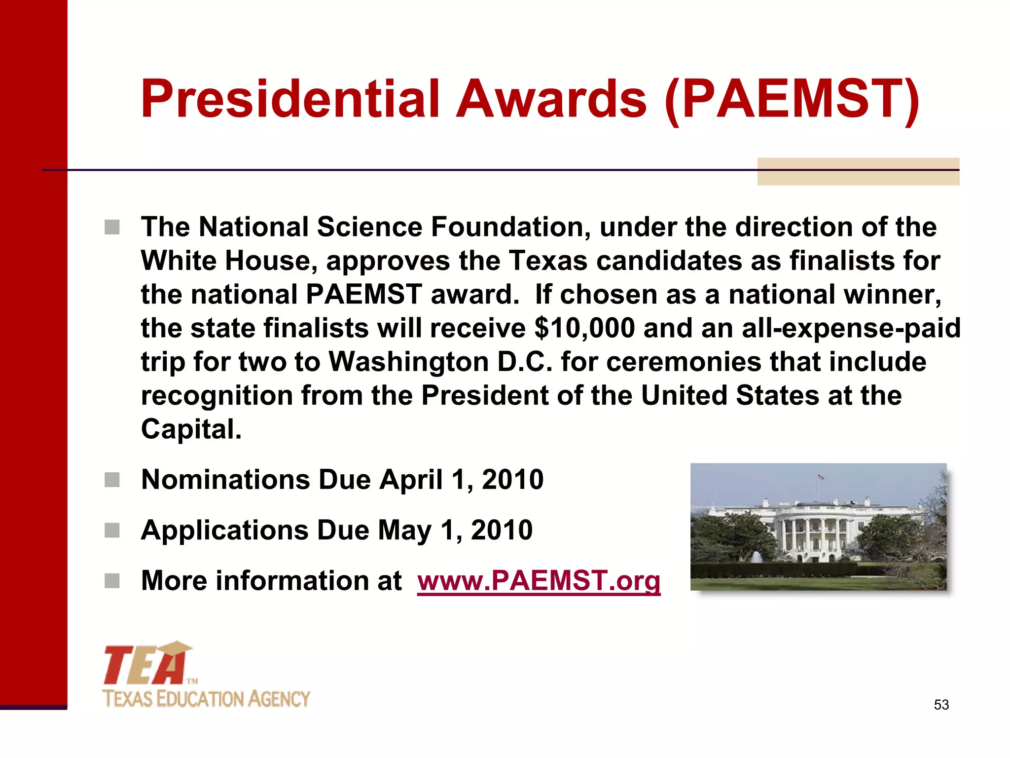 Presidential Awards (PAEMST)

 The National Science Foundation, under the direction of the
  White House, approves the Texas candidates as finalists for
  the national PAEMST award. If chosen as a national winner,
  the state finalists will receive $10,000 and an all-expense-paid
  trip for two to Washington D.C. for ceremonies that include
  recognition from the President of the United States at the
  Capital.
 Nominations Due April 1, 2010

 Applications Due May 1, 2010

 More information at www.PAEMST.org



                                                               53
 