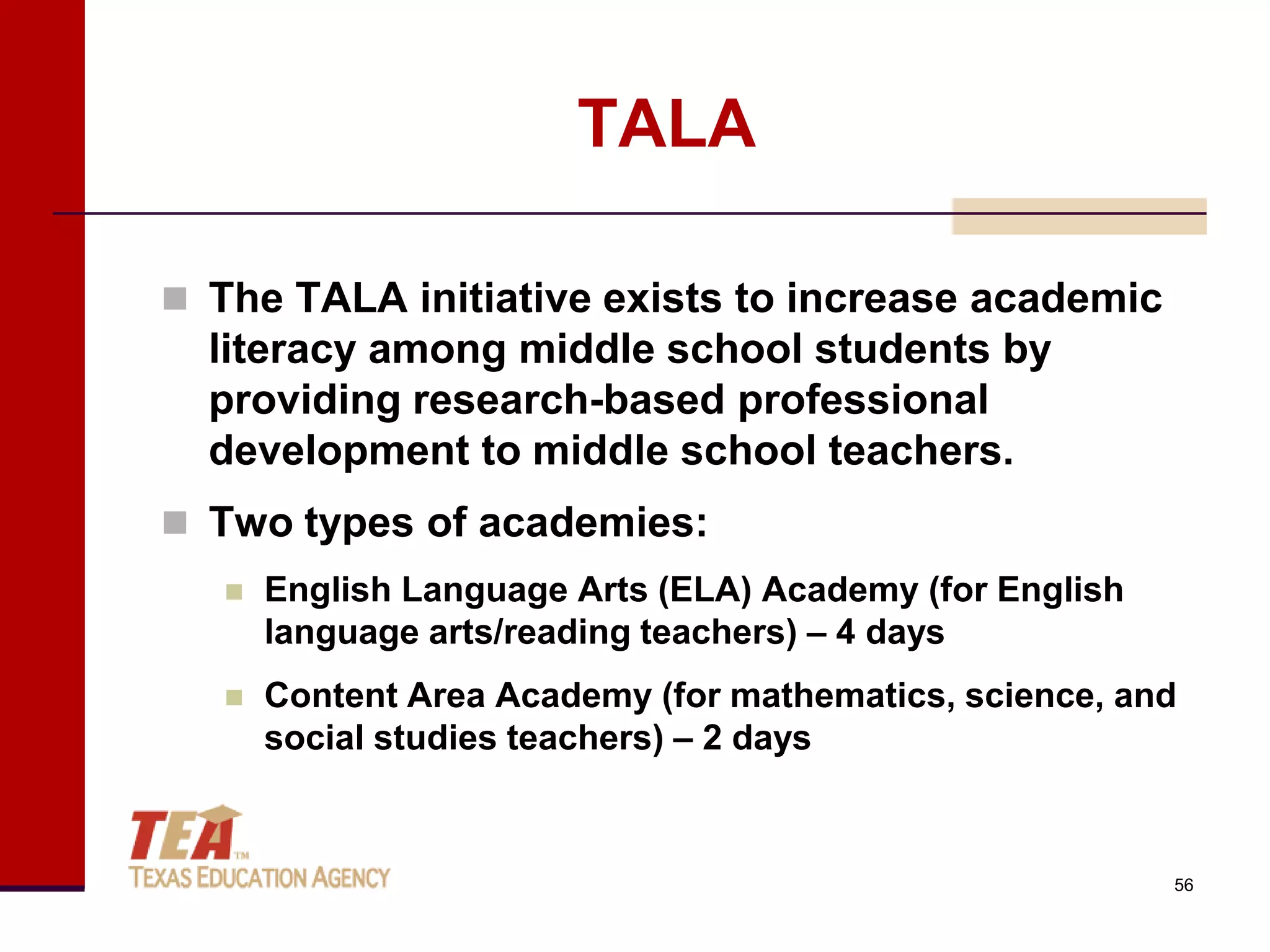TALA

 The TALA initiative exists to increase academic
  literacy among middle school students by
  providing research-based professional
  development to middle school teachers.
 Two types of academies:
      English Language Arts (ELA) Academy (for English
       language arts/reading teachers) – 4 days
      Content Area Academy (for mathematics, science, and
       social studies teachers) – 2 days



                                                          56
 