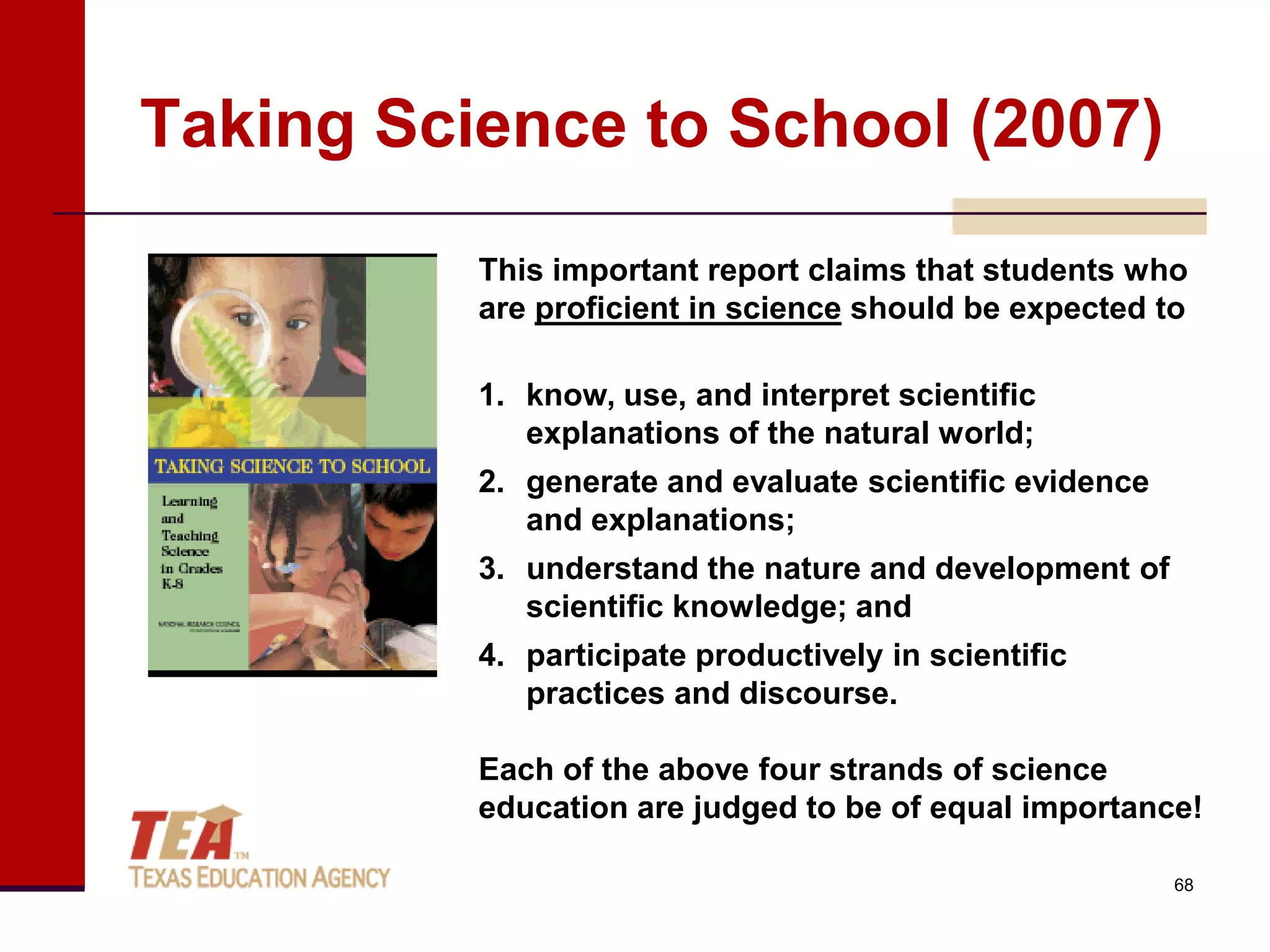 Taking Science to School (2007)
          This important report claims that students who
          are proficient in science should be expected to

          1. know, use, and interpret scientific
             explanations of the natural world;
          2. generate and evaluate scientific evidence
             and explanations;
          3. understand the nature and development of
             scientific knowledge; and
          4. participate productively in scientific
             practices and discourse.

          Each of the above four strands of science
          education are judged to be of equal importance!

                                                         68
 