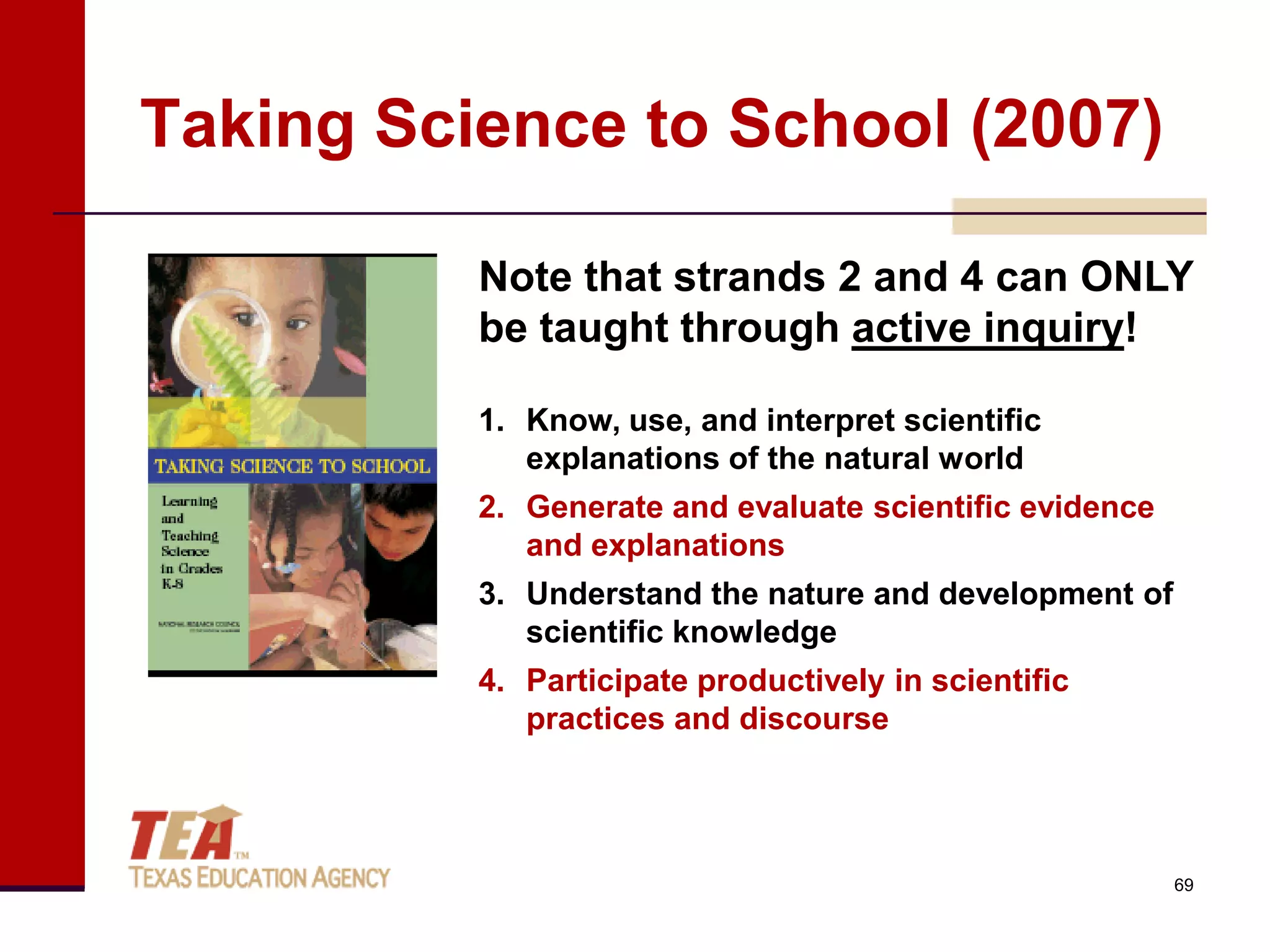 Taking Science to School (2007)

          Note that strands 2 and 4 can ONLY
          be taught through active inquiry!

          1. Know, use, and interpret scientific
             explanations of the natural world
          2. Generate and evaluate scientific evidence
             and explanations
          3. Understand the nature and development of
             scientific knowledge
          4. Participate productively in scientific
             practices and discourse




                                                         69
 
