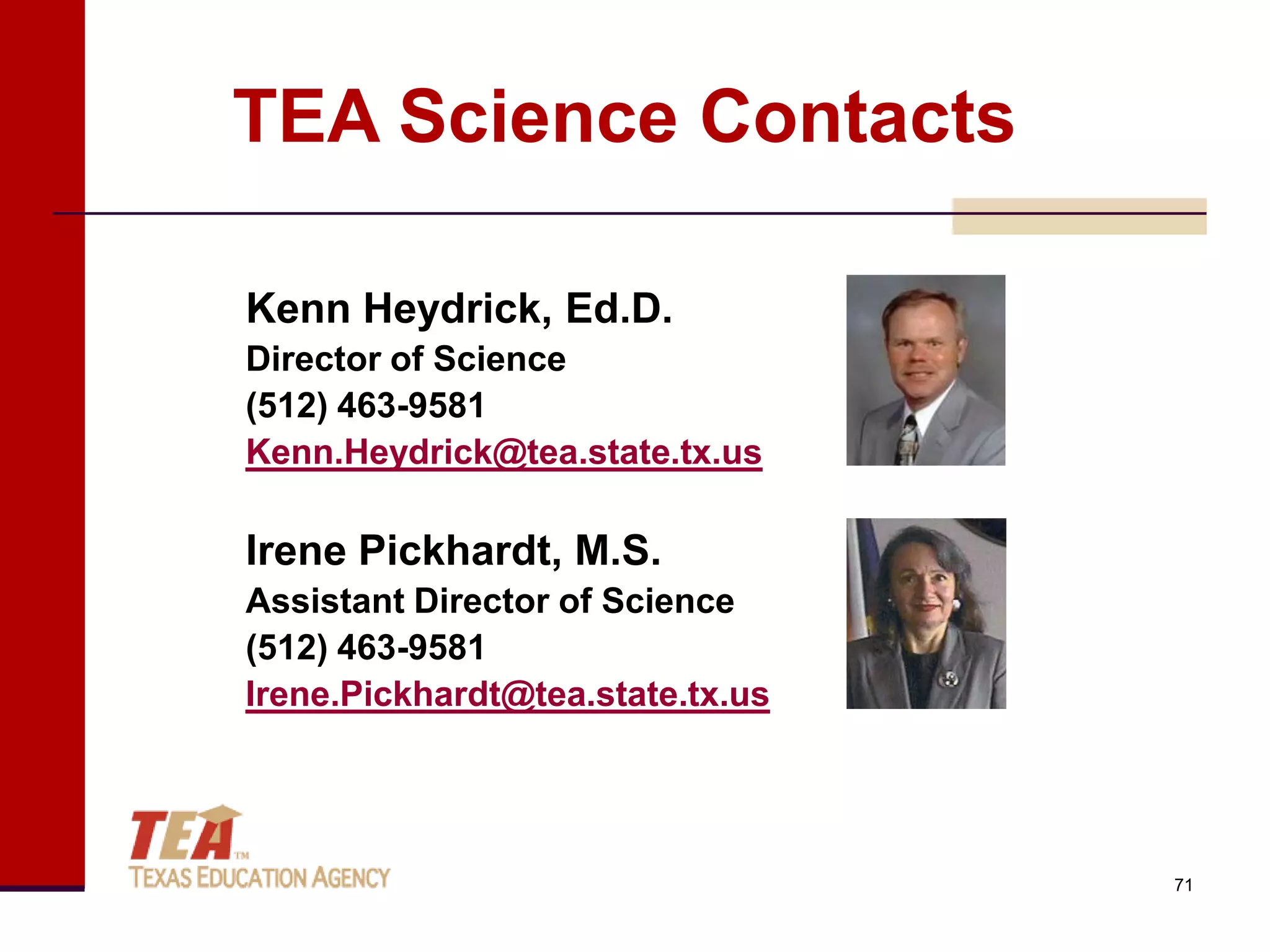 TEA Science Contacts

Kenn Heydrick, Ed.D.
Director of Science
(512) 463-9581
Kenn.Heydrick@tea.state.tx.us

Irene Pickhardt, M.S.
Assistant Director of Science
(512) 463-9581
Irene.Pickhardt@tea.state.tx.us




                                  71
 