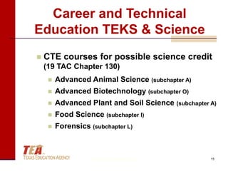 Career and Technical
Education TEKS & Science
   CTE courses for possible science credit
    (19 TAC Chapter 130)
        Advanced Animal Science (subchapter A)
        Advanced Biotechnology (subchapter O)
        Advanced Plant and Soil Science (subchapter A)
        Food Science (subchapter I)
        Forensics (subchapter L)



                    © Texas Education Agency         15
 