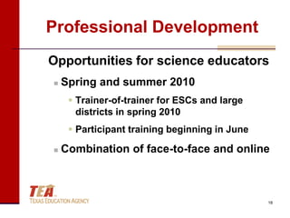 Professional Development
Opportunities for science educators
   Spring and summer 2010
      Trainer-of-trainer for ESCs and large
       districts in spring 2010
      Participant training beginning in June

   Combination of face-to-face and online



                                                18
 
