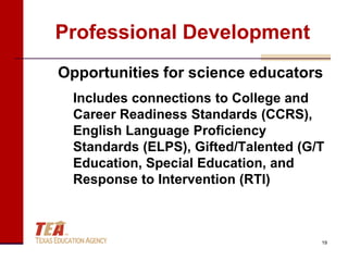 Professional Development
Opportunities for science educators
  Includes connections to College and
  Career Readiness Standards (CCRS),
  English Language Proficiency
  Standards (ELPS), Gifted/Talented (G/T
  Education, Special Education, and
  Response to Intervention (RTI)



                                       19
 