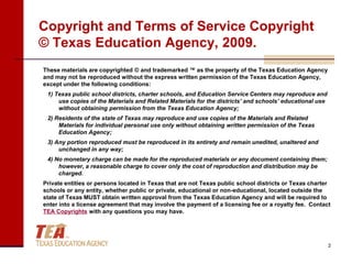 Copyright and Terms of Service Copyright
© Texas Education Agency, 2009.
These materials are copyrighted © and trademarked ™ as the property of the Texas Education Agency
and may not be reproduced without the express written permission of the Texas Education Agency,
except under the following conditions:
 1) Texas public school districts, charter schools, and Education Service Centers may reproduce and
     use copies of the Materials and Related Materials for the districts’ and schools’ educational use
     without obtaining permission from the Texas Education Agency;
 2) Residents of the state of Texas may reproduce and use copies of the Materials and Related
     Materials for individual personal use only without obtaining written permission of the Texas
     Education Agency;
 3) Any portion reproduced must be reproduced in its entirety and remain unedited, unaltered and
     unchanged in any way;
 4) No monetary charge can be made for the reproduced materials or any document containing them;
     however, a reasonable charge to cover only the cost of reproduction and distribution may be
     charged.
Private entities or persons located in Texas that are not Texas public school districts or Texas charter
schools or any entity, whether public or private, educational or non-educational, located outside the
state of Texas MUST obtain written approval from the Texas Education Agency and will be required to
enter into a license agreement that may involve the payment of a licensing fee or a royalty fee. Contact
TEA Copyrights with any questions you may have.




                                                                                                         2
 