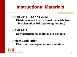 Instructional Materials

   Fall 2011 – Spring 2012
     Districts select instructional materials from
      Proclamation 2012 (pending funding)

   Fall 2012
     New instructional materials in schools

   New Legislation
     Electronic and open source materials


                 © Texas Education Agency            24
 