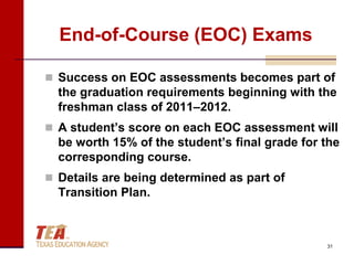 End-of-Course (EOC) Exams

 Success on EOC assessments becomes part of
  the graduation requirements beginning with the
  freshman class of 2011–2012.
 A student’s score on each EOC assessment will
  be worth 15% of the student’s final grade for the
  corresponding course.
 Details are being determined as part of
  Transition Plan.



                                                31
 