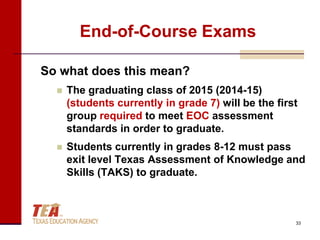 End-of-Course Exams

So what does this mean?
     The graduating class of 2015 (2014-15)
      (students currently in grade 7) will be the first
      group required to meet EOC assessment
      standards in order to graduate.
     Students currently in grades 8-12 must pass
      exit level Texas Assessment of Knowledge and
      Skills (TAKS) to graduate.



                                                      33
 