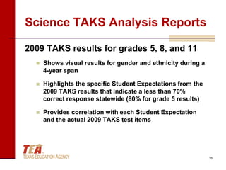 Science TAKS Analysis Reports

2009 TAKS results for grades 5, 8, and 11
     Shows visual results for gender and ethnicity during a
      4-year span

     Highlights the specific Student Expectations from the
      2009 TAKS results that indicate a less than 70%
      correct response statewide (80% for grade 5 results)

     Provides correlation with each Student Expectation
      and the actual 2009 TAKS test items




                                                               35
 