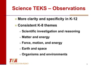 Science TEKS – Observations
    More clarity and specificity in K-12
    Consistent K-8 themes
         Scientific investigation and reasoning
         Matter and energy
         Force, motion, and energy
         Earth and space
         Organisms and environments

                                                   5
 