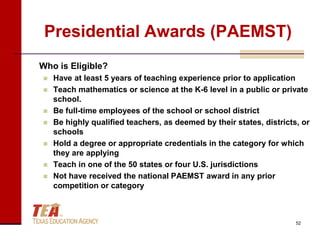 Presidential Awards (PAEMST)
Who is Eligible?
   Have at least 5 years of teaching experience prior to application
   Teach mathematics or science at the K-6 level in a public or private
    school.
   Be full-time employees of the school or school district
   Be highly qualified teachers, as deemed by their states, districts, or
    schools
   Hold a degree or appropriate credentials in the category for which
    they are applying
   Teach in one of the 50 states or four U.S. jurisdictions
   Not have received the national PAEMST award in any prior
    competition or category



                                                                      52
 