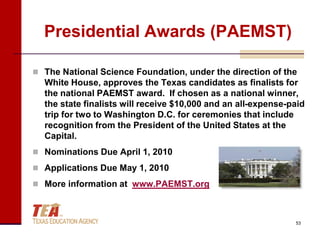 Presidential Awards (PAEMST)

 The National Science Foundation, under the direction of the
  White House, approves the Texas candidates as finalists for
  the national PAEMST award. If chosen as a national winner,
  the state finalists will receive $10,000 and an all-expense-paid
  trip for two to Washington D.C. for ceremonies that include
  recognition from the President of the United States at the
  Capital.
 Nominations Due April 1, 2010

 Applications Due May 1, 2010

 More information at www.PAEMST.org



                                                               53
 
