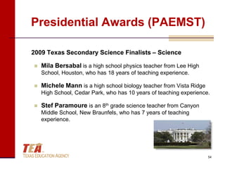 Presidential Awards (PAEMST)

2009 Texas Secondary Science Finalists – Science

   Mila Bersabal is a high school physics teacher from Lee High
    School, Houston, who has 18 years of teaching experience.

   Michele Mann is a high school biology teacher from Vista Ridge
    High School, Cedar Park, who has 10 years of teaching experience.

   Stef Paramoure is an 8th grade science teacher from Canyon
    Middle School, New Braunfels, who has 7 years of teaching
    experience.




                                                                     54
 