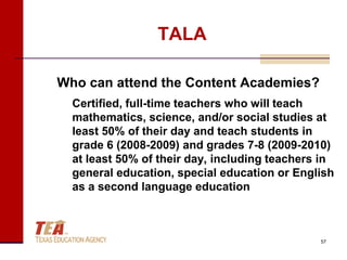 TALA

Who can attend the Content Academies?
  Certified, full-time teachers who will teach
  mathematics, science, and/or social studies at
  least 50% of their day and teach students in
  grade 6 (2008-2009) and grades 7-8 (2009-2010)
  at least 50% of their day, including teachers in
  general education, special education or English
  as a second language education



                                               57
 