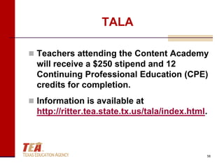 TALA

 Teachers attending the Content Academy
  will receive a $250 stipend and 12
  Continuing Professional Education (CPE)
  credits for completion.
 Information is available at
  http://ritter.tea.state.tx.us/tala/index.html.



                                               58
 