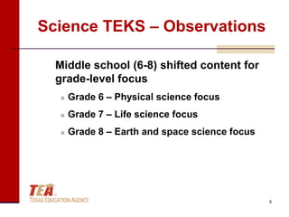 Science TEKS – Observations

  Middle school (6-8) shifted content for
  grade-level focus
      Grade 6 – Physical science focus
      Grade 7 – Life science focus
      Grade 8 – Earth and space science focus




                                                 6
 