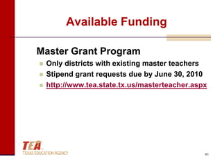 Available Funding

Master Grant Program
   Only districts with existing master teachers
   Stipend grant requests due by June 30, 2010
   http://www.tea.state.tx.us/masterteacher.aspx




                                                61
 