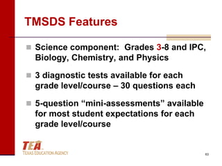 TMSDS Features

 Science component: Grades 3-8 and IPC,
  Biology, Chemistry, and Physics

 3 diagnostic tests available for each
  grade level/course – 30 questions each

 5-question “mini-assessments” available
  for most student expectations for each
  grade level/course


                                            63
 