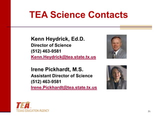 TEA Science Contacts

Kenn Heydrick, Ed.D.
Director of Science
(512) 463-9581
Kenn.Heydrick@tea.state.tx.us

Irene Pickhardt, M.S.
Assistant Director of Science
(512) 463-9581
Irene.Pickhardt@tea.state.tx.us




                                  71
 
