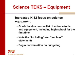 Science TEKS – Equipment

Increased K-12 focus on science
equipment
    Grade level or course list of science tools
     and equipment, including high school for the
     first time
    Note the “including” and “such as”
     statements
    Begin conversation on budgeting


                                                8
 