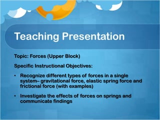 Teaching Presentation
Topic: Forces (Upper Block)
Specific Instructional Objectives:
• Recognize different types of forces in a single
system– gravitational force, elastic spring force and
frictional force (with examples)
• Investigate the effects of forces on springs and
communicate findings
 