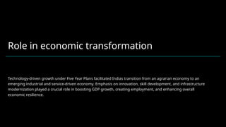 Role in economic transformation
Technology-driven growth under Five Year Plans facilitated Indias transition from an agrarian economy to an
emerging industrial and service-driven economy. Emphasis on innovation, skill development, and infrastructure
modernization played a crucial role in boosting GDP growth, creating employment, and enhancing overall
economic resilience.
 