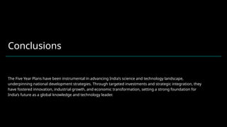 Conclusions
The Five Year Plans have been instrumental in advancing India’s science and technology landscape,
underpinning national development strategies. Through targeted investments and strategic integration, they
have fostered innovation, industrial growth, and economic transformation, setting a strong foundation for
India’s future as a global knowledge and technology leader.
 
