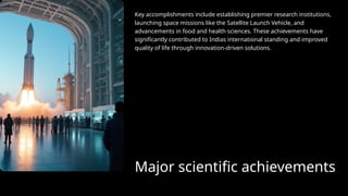 Major scientific achievements
Key accomplishments include establishing premier research institutions,
launching space missions like the Satellite Launch Vehicle, and
advancements in food and health sciences. These achievements have
significantly contributed to Indias international standing and improved
quality of life through innovation-driven solutions.
 