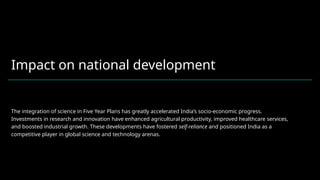 Impact on national development
The integration of science in Five Year Plans has greatly accelerated India’s socio-economic progress.
Investments in research and innovation have enhanced agricultural productivity, improved healthcare services,
and boosted industrial growth. These developments have fostered self-reliance and positioned India as a
competitive player in global science and technology arenas.
 