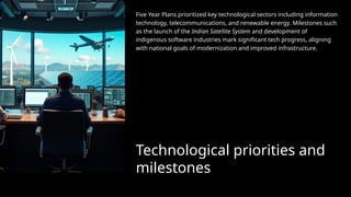 Technological priorities and
milestones
Five Year Plans prioritized key technological sectors including information
technology, telecommunications, and renewable energy. Milestones such
as the launch of the Indian Satellite System and development of
indigenous software industries mark significant tech progress, aligning
with national goals of modernization and improved infrastructure.
 
