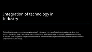 Integration of technology in
industry
Technological advancements were systematically integrated into manufacturing, agriculture, and services
sectors. Initiatives aimed at automation, modernization, and digitalization increased productivity and quality
standards. This integration helped Indian industries become more competitive and responsive to both domestic
and international markets.
 