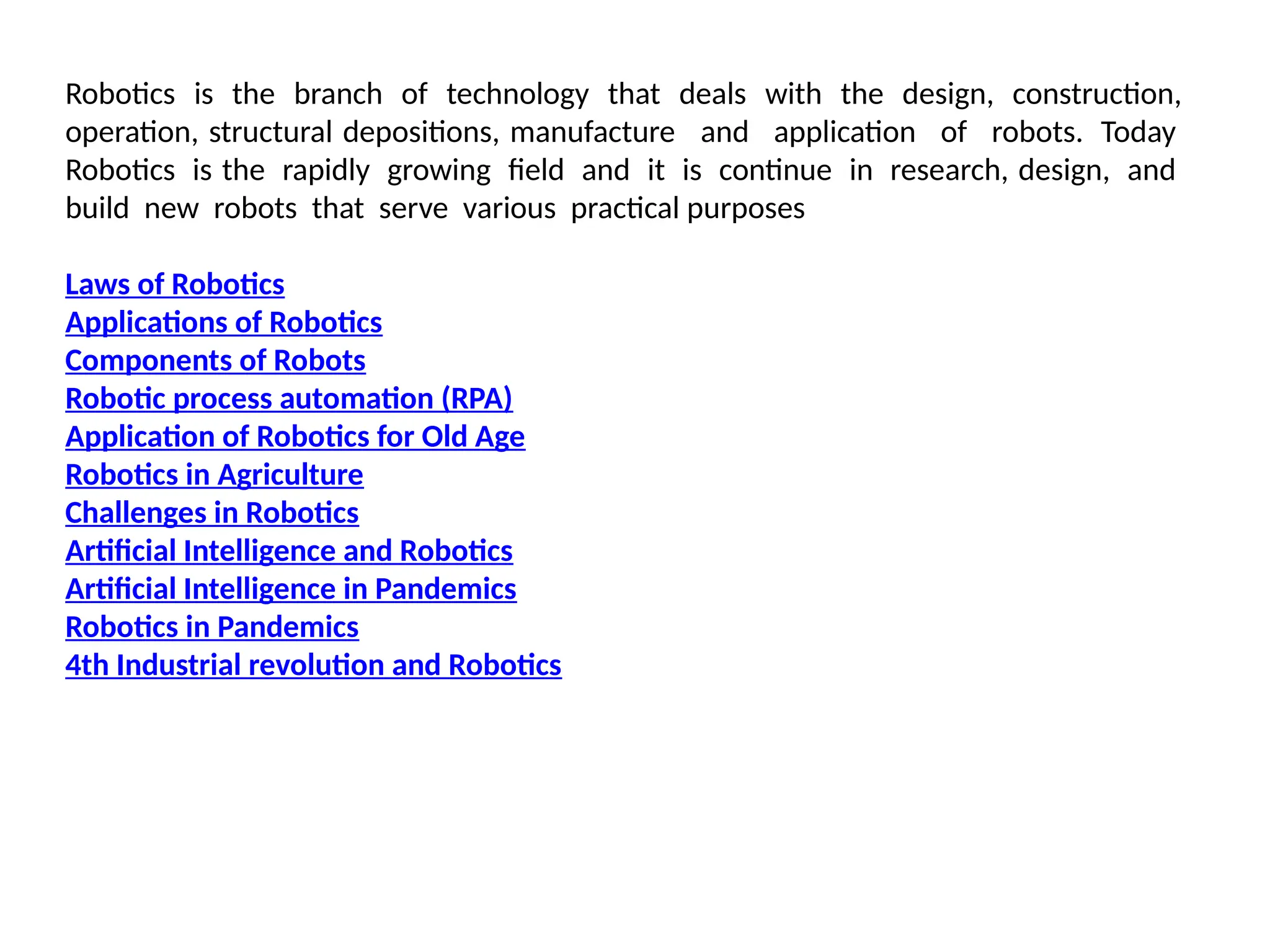 Robotics is the branch of technology that deals with the design, construction,
operation, structural depositions, manufacture and application of robots. Today
Robotics is the rapidly growing field and it is continue in research, design, and
build new robots that serve various practical purposes
Laws of Robotics
Applications of Robotics
Components of Robots
Robotic process automation (RPA)
Application of Robotics for Old Age
Robotics in Agriculture
Challenges in Robotics
Artificial Intelligence and Robotics
Artificial Intelligence in Pandemics
Robotics in Pandemics
4th Industrial revolution and Robotics
 