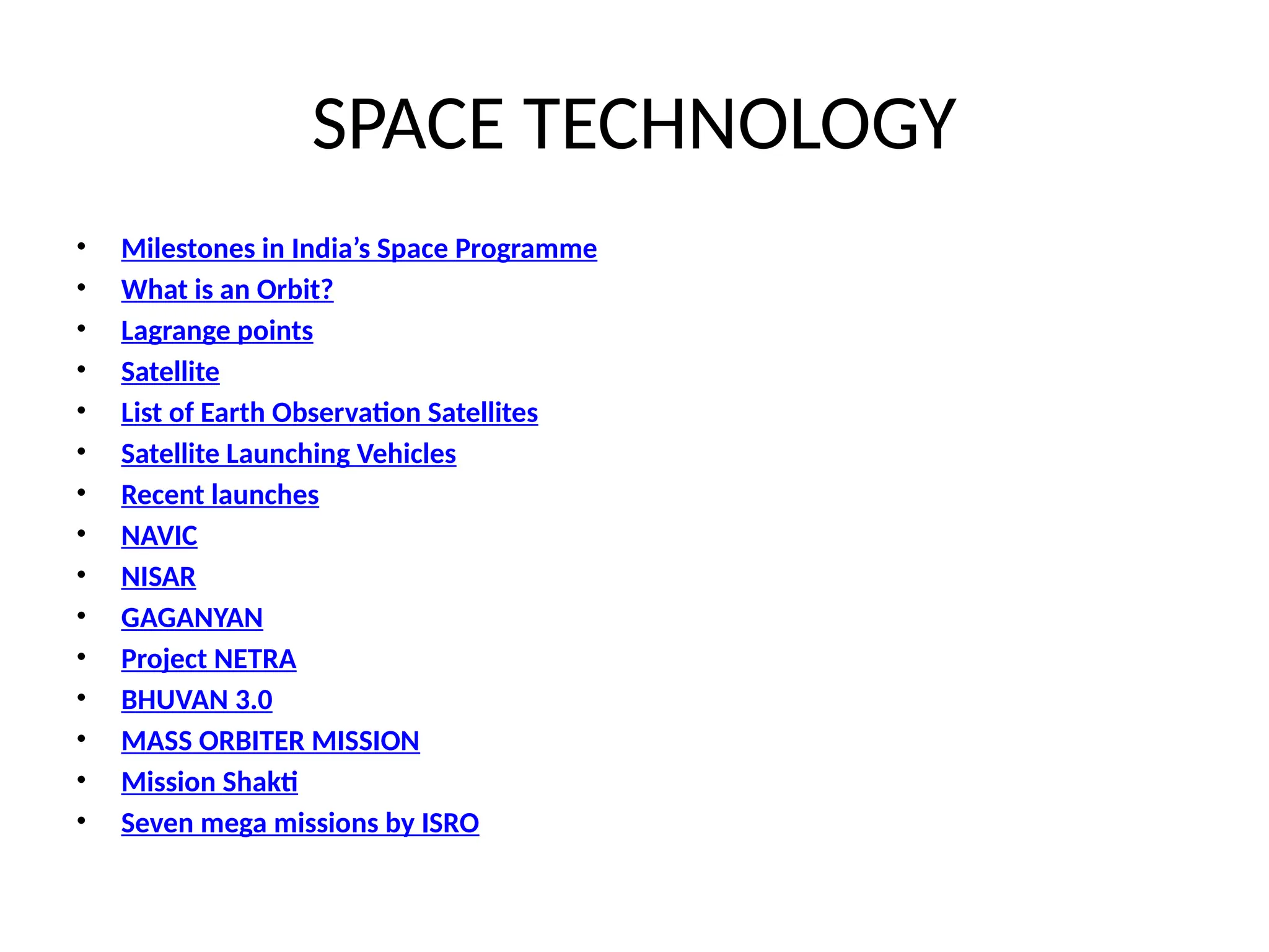 SPACE TECHNOLOGY
• Milestones in India’s Space Programme
• What is an Orbit?
• Lagrange points
• Satellite
• List of Earth Observation Satellites
• Satellite Launching Vehicles
• Recent launches
• NAVIC
• NISAR
• GAGANYAN
• Project NETRA
• BHUVAN 3.0
• MASS ORBITER MISSION
• Mission Shakti
• Seven mega missions by ISRO
 