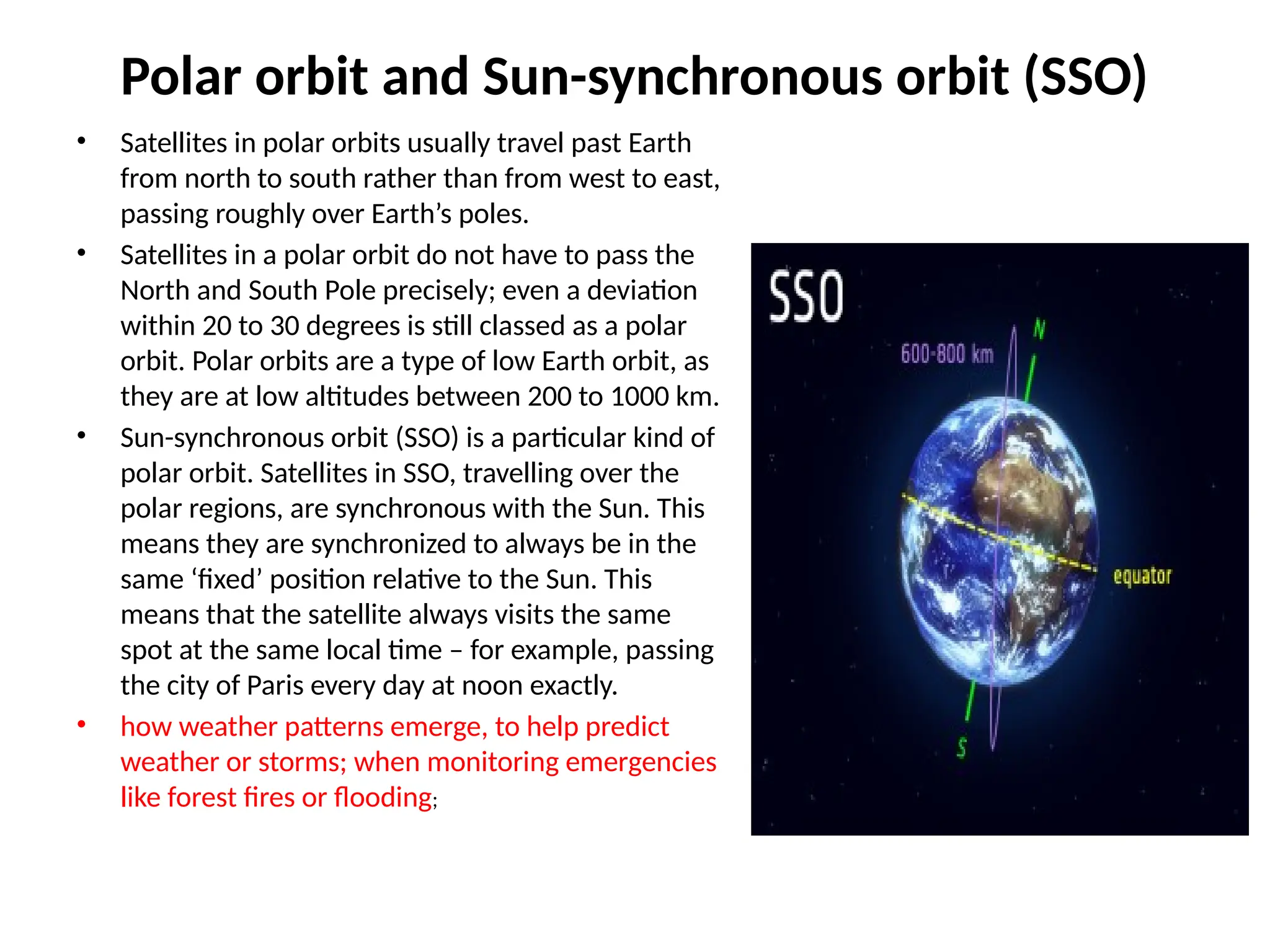 Polar orbit and Sun-synchronous orbit (SSO)
• Satellites in polar orbits usually travel past Earth
from north to south rather than from west to east,
passing roughly over Earth’s poles.
• Satellites in a polar orbit do not have to pass the
North and South Pole precisely; even a deviation
within 20 to 30 degrees is still classed as a polar
orbit. Polar orbits are a type of low Earth orbit, as
they are at low altitudes between 200 to 1000 km.
• Sun-synchronous orbit (SSO) is a particular kind of
polar orbit. Satellites in SSO, travelling over the
polar regions, are synchronous with the Sun. This
means they are synchronized to always be in the
same ‘fixed’ position relative to the Sun. This
means that the satellite always visits the same
spot at the same local time – for example, passing
the city of Paris every day at noon exactly.
• how weather patterns emerge, to help predict
weather or storms; when monitoring emergencies
like forest fires or flooding;
 
