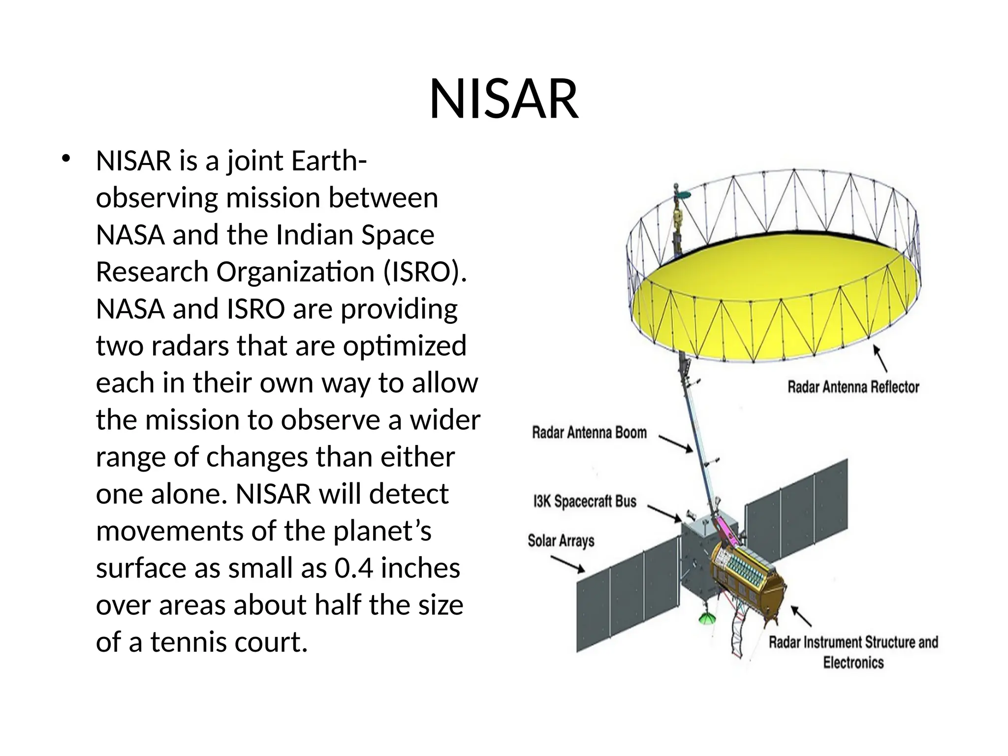 NISAR
• NISAR is a joint Earth-
observing mission between
NASA and the Indian Space
Research Organization (ISRO).
NASA and ISRO are providing
two radars that are optimized
each in their own way to allow
the mission to observe a wider
range of changes than either
one alone. NISAR will detect
movements of the planet’s
surface as small as 0.4 inches
over areas about half the size
of a tennis court.
 