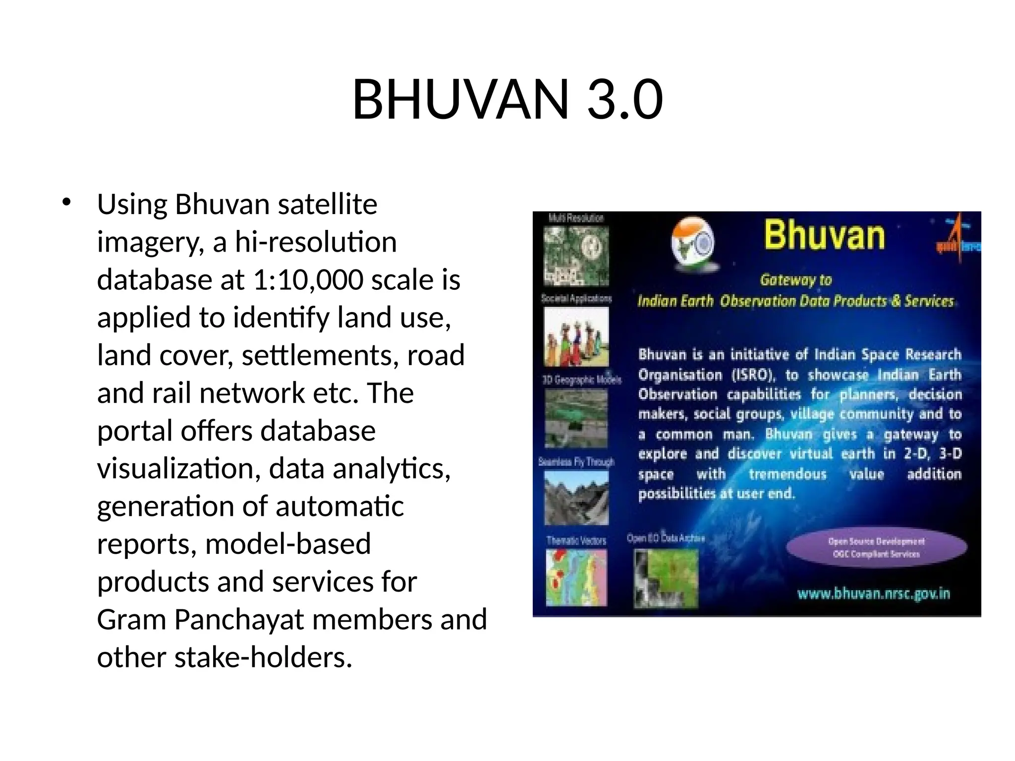 BHUVAN 3.0
• Using Bhuvan satellite
imagery, a hi-resolution
database at 1:10,000 scale is
applied to identify land use,
land cover, settlements, road
and rail network etc. The
portal offers database
visualization, data analytics,
generation of automatic
reports, model-based
products and services for
Gram Panchayat members and
other stake-holders.
 