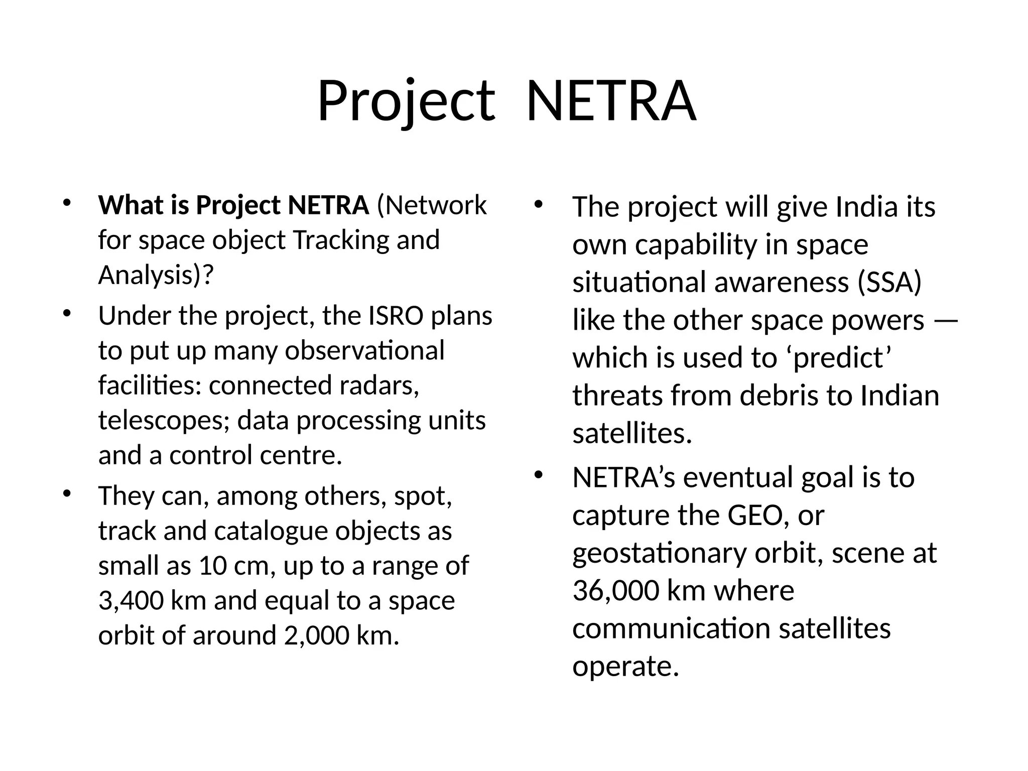 Project NETRA
• What is Project NETRA (Network
for space object Tracking and
Analysis)?
• Under the project, the ISRO plans
to put up many observational
facilities: connected radars,
telescopes; data processing units
and a control centre.
• They can, among others, spot,
track and catalogue objects as
small as 10 cm, up to a range of
3,400 km and equal to a space
orbit of around 2,000 km.
• The project will give India its
own capability in space
situational awareness (SSA)
like the other space powers —
which is used to ‘predict’
threats from debris to Indian
satellites.
• NETRA’s eventual goal is to
capture the GEO, or
geostationary orbit, scene at
36,000 km where
communication satellites
operate.
 