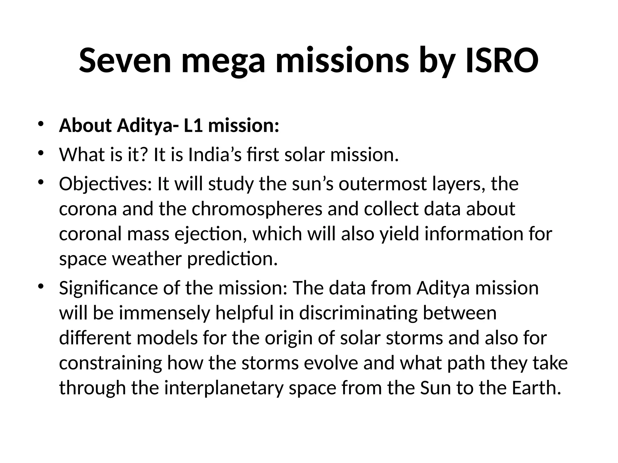 Seven mega missions by ISRO
• About Aditya- L1 mission:
• What is it? It is India’s first solar mission.
• Objectives: It will study the sun’s outermost layers, the
corona and the chromospheres and collect data about
coronal mass ejection, which will also yield information for
space weather prediction.
• Significance of the mission: The data from Aditya mission
will be immensely helpful in discriminating between
different models for the origin of solar storms and also for
constraining how the storms evolve and what path they take
through the interplanetary space from the Sun to the Earth.
 