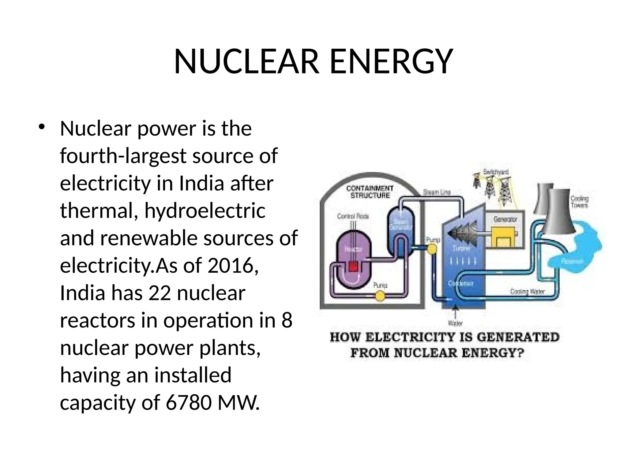 NUCLEAR ENERGY
• Nuclear power is the
fourth-largest source of
electricity in India after
thermal, hydroelectric
and renewable sources of
electricity.As of 2016,
India has 22 nuclear
reactors in operation in 8
nuclear power plants,
having an installed
capacity of 6780 MW.
 