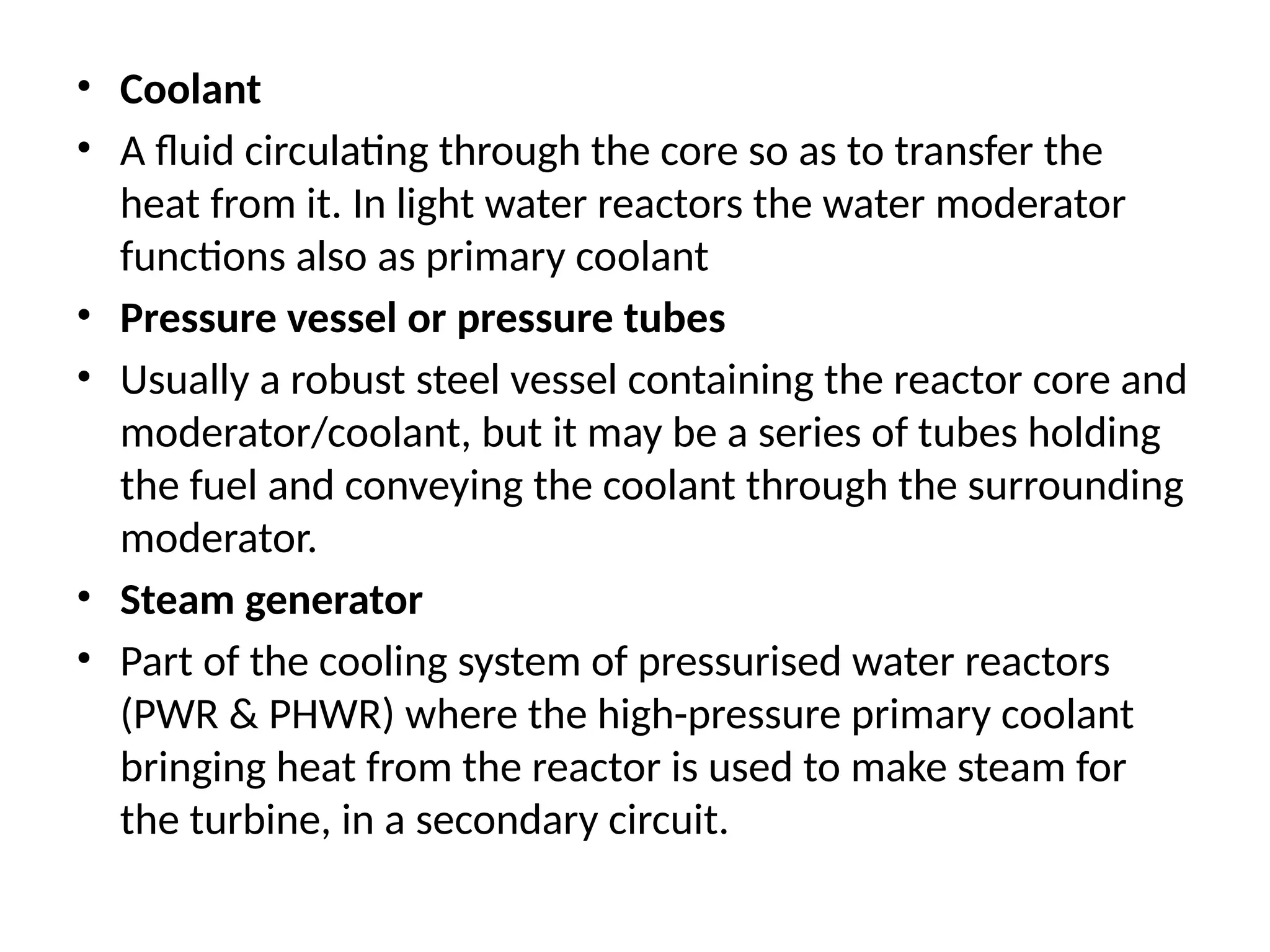 • Coolant
• A fluid circulating through the core so as to transfer the
heat from it. In light water reactors the water moderator
functions also as primary coolant
• Pressure vessel or pressure tubes
• Usually a robust steel vessel containing the reactor core and
moderator/coolant, but it may be a series of tubes holding
the fuel and conveying the coolant through the surrounding
moderator.
• Steam generator
• Part of the cooling system of pressurised water reactors
(PWR & PHWR) where the high-pressure primary coolant
bringing heat from the reactor is used to make steam for
the turbine, in a secondary circuit.
 