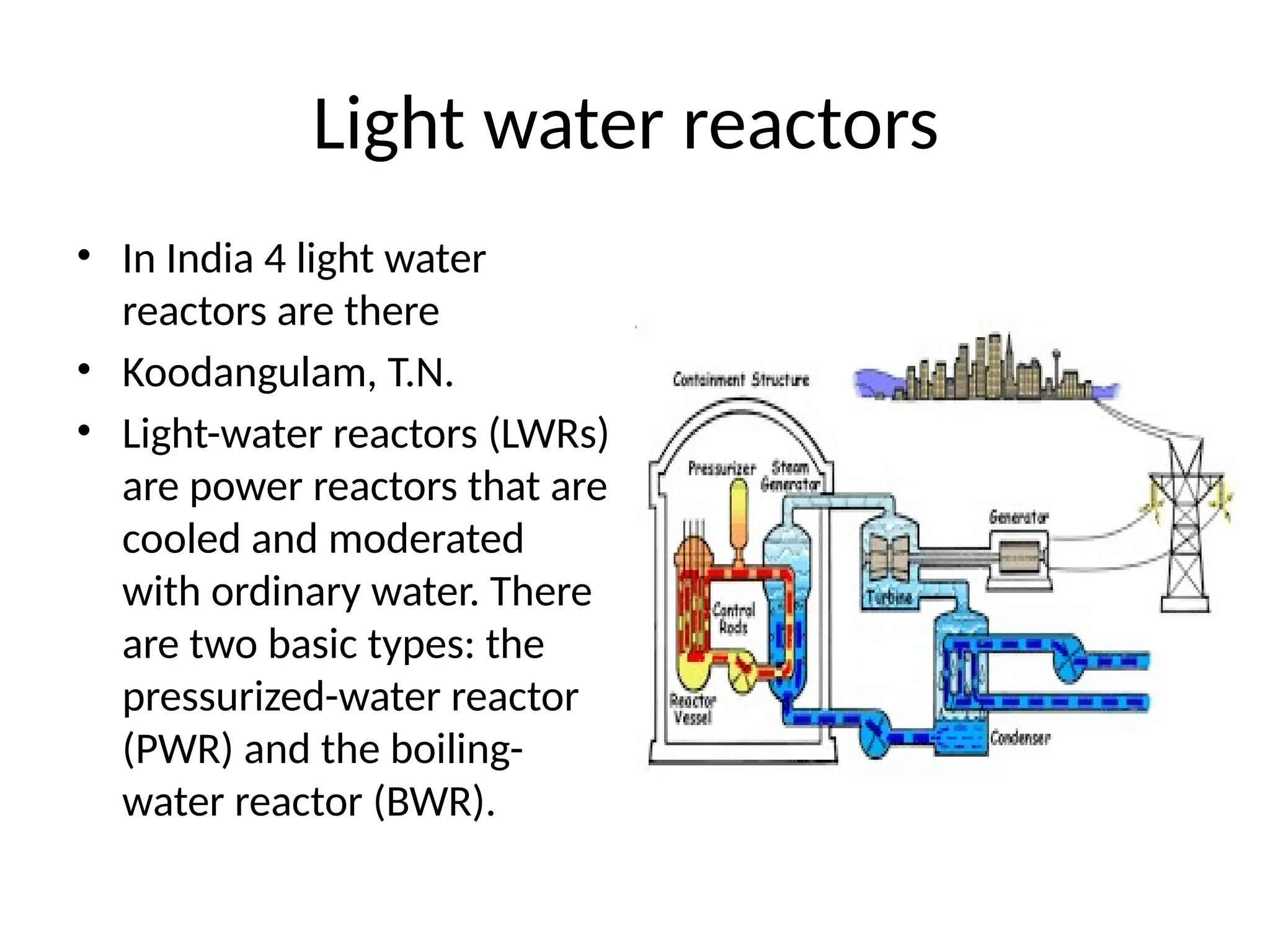 Light water reactors
• In India 4 light water
reactors are there
• Koodangulam, T.N.
• Light-water reactors (LWRs)
are power reactors that are
cooled and moderated
with ordinary water. There
are two basic types: the
pressurized-water reactor
(PWR) and the boiling-
water reactor (BWR).
 