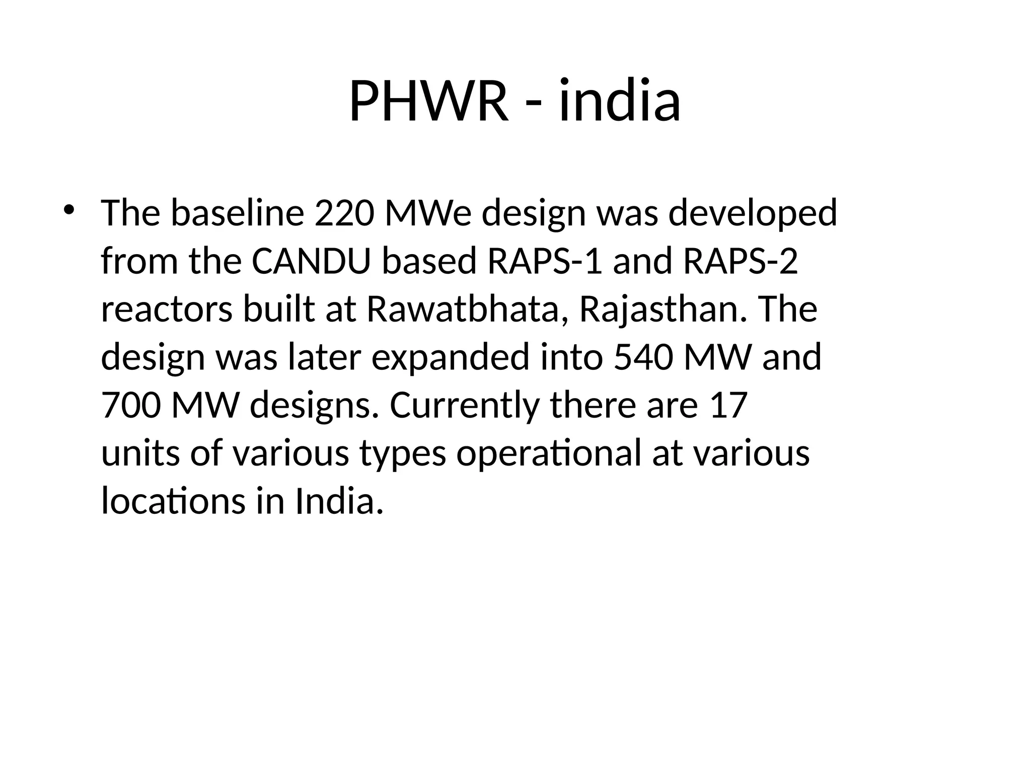 PHWR - india
• The baseline 220 MWe design was developed
from the CANDU based RAPS-1 and RAPS-2
reactors built at Rawatbhata, Rajasthan. The
design was later expanded into 540 MW and
700 MW designs. Currently there are 17
units of various types operational at various
locations in India.
 