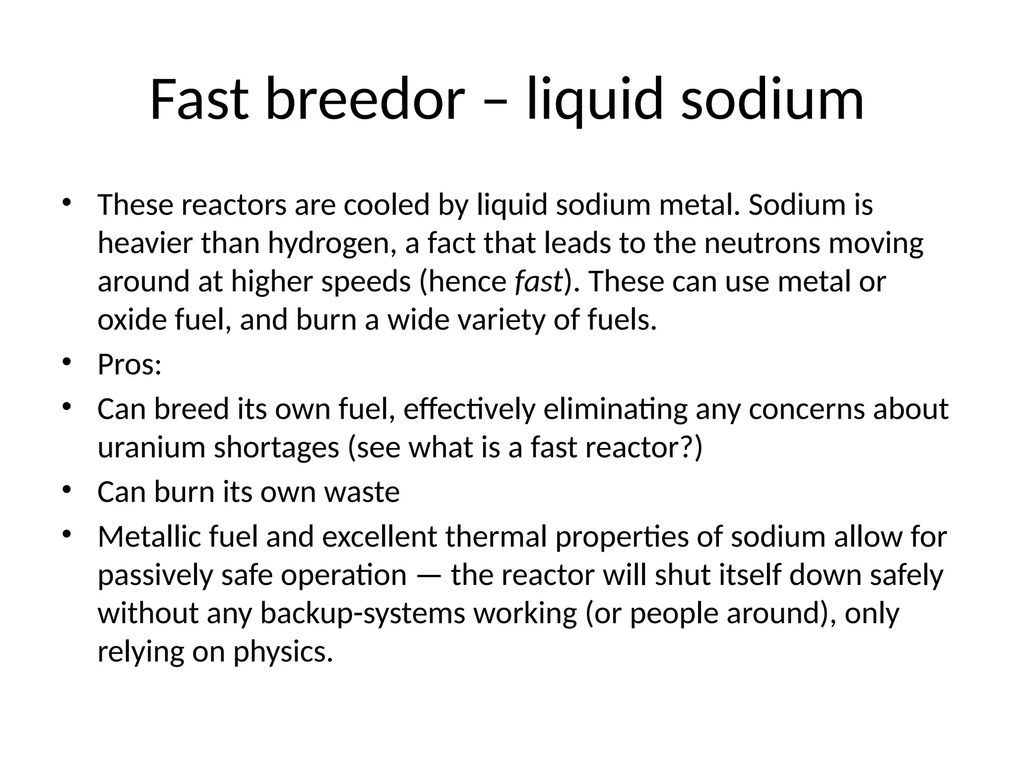 Fast breedor – liquid sodium
• These reactors are cooled by liquid sodium metal. Sodium is
heavier than hydrogen, a fact that leads to the neutrons moving
around at higher speeds (hence fast). These can use metal or
oxide fuel, and burn a wide variety of fuels.
• Pros:
• Can breed its own fuel, effectively eliminating any concerns about
uranium shortages (see what is a fast reactor?)
• Can burn its own waste
• Metallic fuel and excellent thermal properties of sodium allow for
passively safe operation — the reactor will shut itself down safely
without any backup-systems working (or people around), only
relying on physics.
 