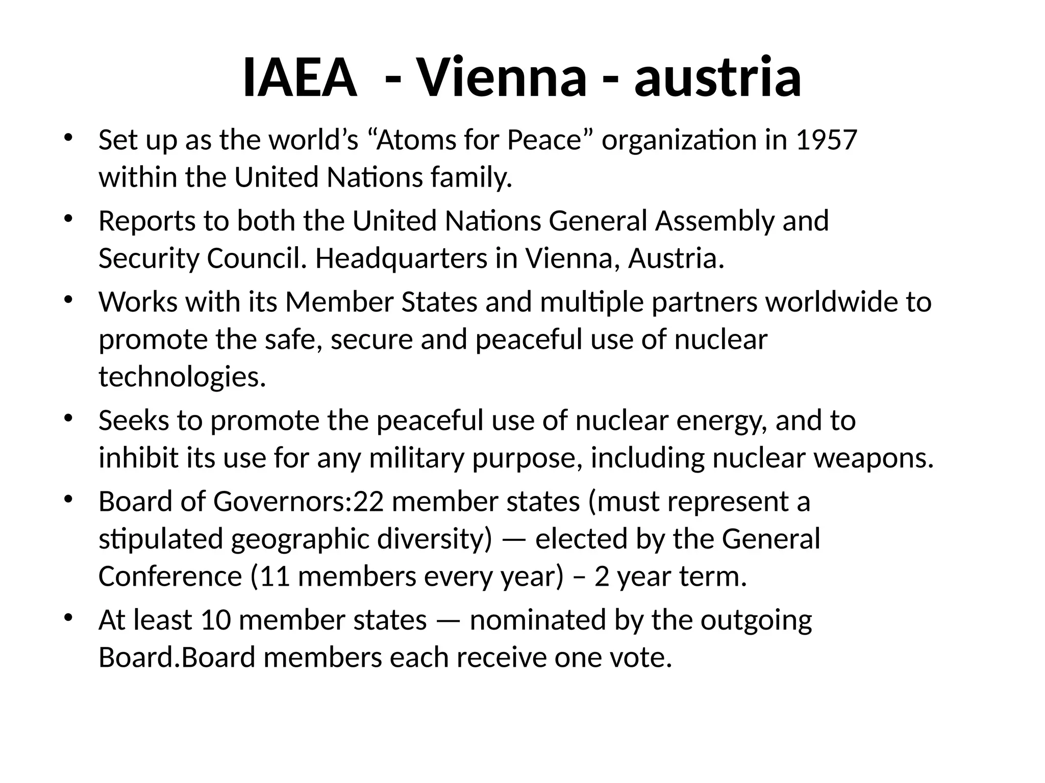 IAEA - Vienna - austria
• Set up as the world’s “Atoms for Peace” organization in 1957
within the United Nations family.
• Reports to both the United Nations General Assembly and
Security Council. Headquarters in Vienna, Austria.
• Works with its Member States and multiple partners worldwide to
promote the safe, secure and peaceful use of nuclear
technologies.
• Seeks to promote the peaceful use of nuclear energy, and to
inhibit its use for any military purpose, including nuclear weapons.
• Board of Governors:22 member states (must represent a
stipulated geographic diversity) — elected by the General
Conference (11 members every year) – 2 year term.
• At least 10 member states — nominated by the outgoing
Board.Board members each receive one vote.
 