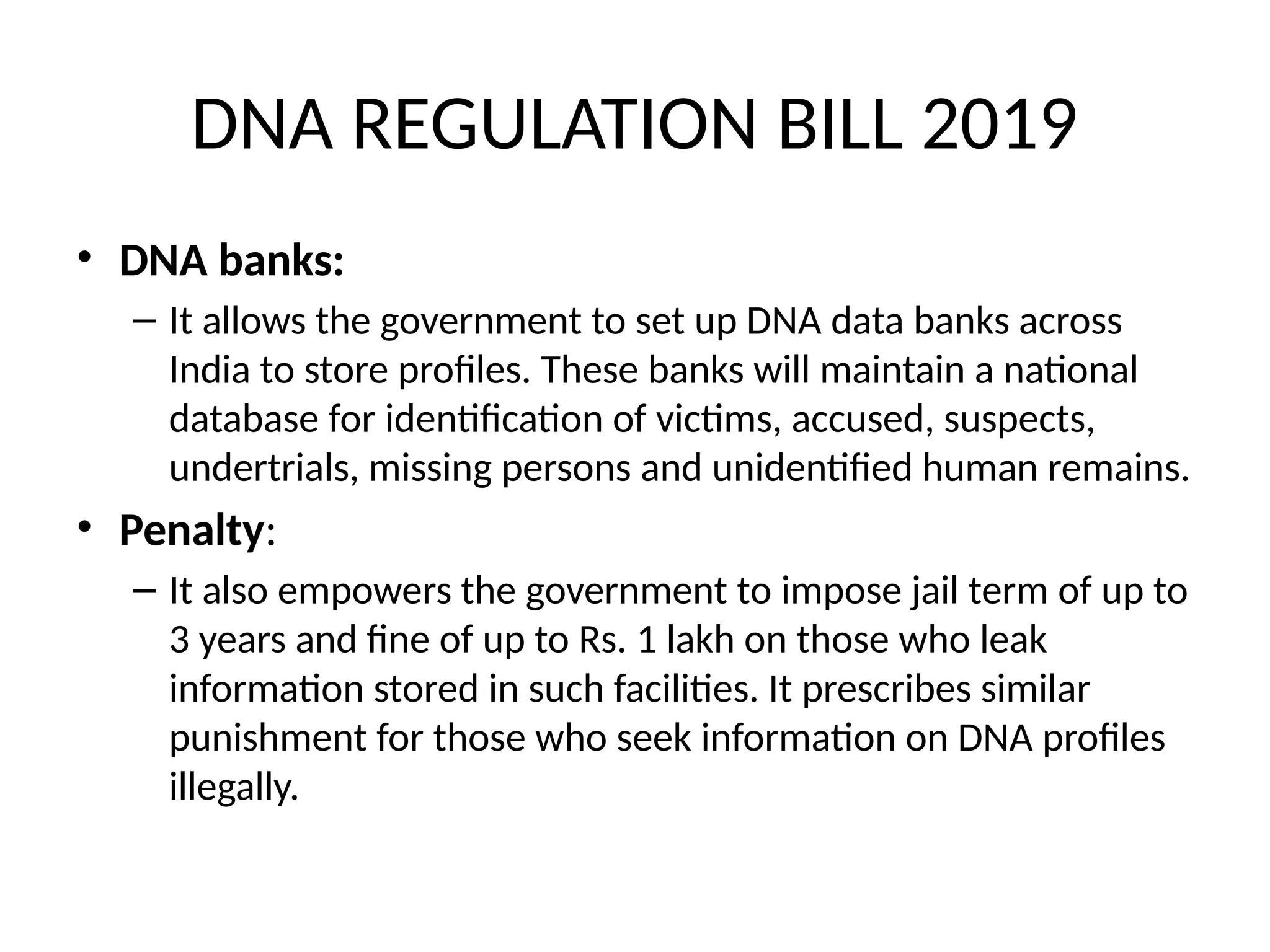 DNA REGULATION BILL 2019
• DNA banks:
– It allows the government to set up DNA data banks across
India to store profiles. These banks will maintain a national
database for identification of victims, accused, suspects,
undertrials, missing persons and unidentified human remains.
• Penalty:
– It also empowers the government to impose jail term of up to
3 years and fine of up to Rs. 1 lakh on those who leak
information stored in such facilities. It prescribes similar
punishment for those who seek information on DNA profiles
illegally.
 