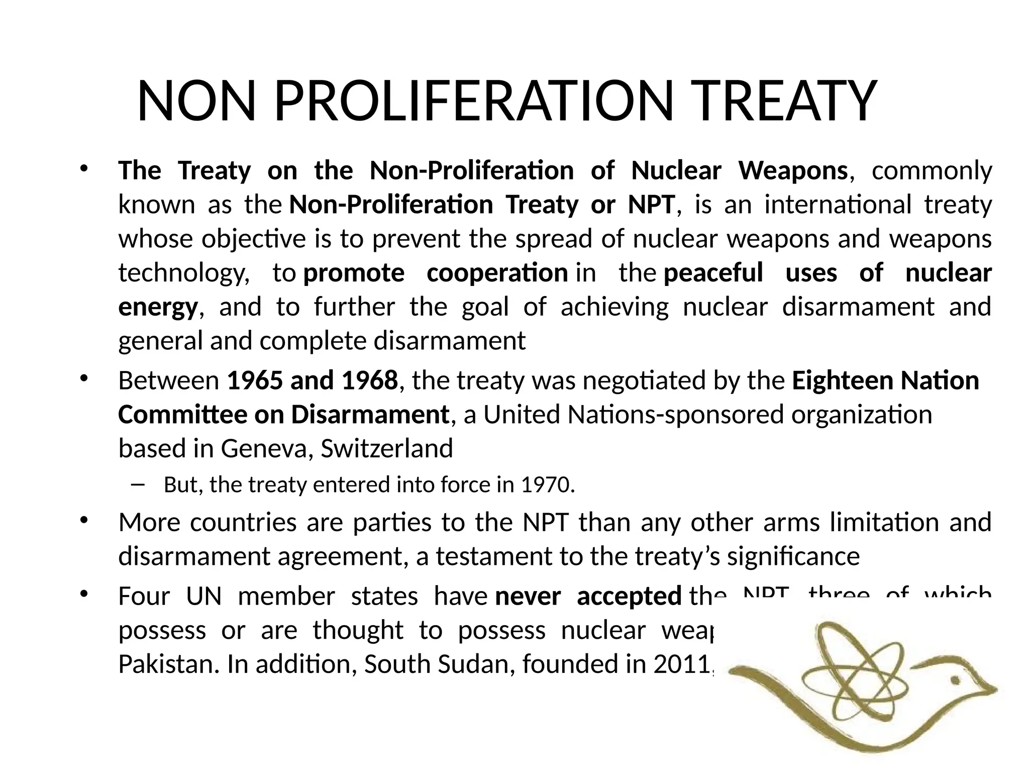 NON PROLIFERATION TREATY
• The Treaty on the Non-Proliferation of Nuclear Weapons, commonly
known as the Non-Proliferation Treaty or NPT, is an international treaty
whose objective is to prevent the spread of nuclear weapons and weapons
technology, to promote cooperation in the peaceful uses of nuclear
energy, and to further the goal of achieving nuclear disarmament and
general and complete disarmament
• Between 1965 and 1968, the treaty was negotiated by the Eighteen Nation
Committee on Disarmament, a United Nations-sponsored organization
based in Geneva, Switzerland
– But, the treaty entered into force in 1970.
• More countries are parties to the NPT than any other arms limitation and
disarmament agreement, a testament to the treaty’s significance
• Four UN member states have never accepted the NPT, three of which
possess or are thought to possess nuclear weapons: India, Israel, and
Pakistan. In addition, South Sudan, founded in 2011, has not joined.
 